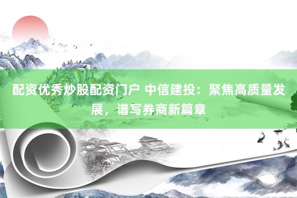 配资优秀炒股配资门户 中信建投：聚焦高质量发展，谱写券商新篇章