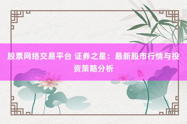 股票网络交易平台 证券之星：最新股市行情与投资策略分析