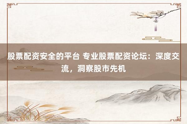 股票配资安全的平台 专业股票配资论坛：深度交流，洞察股市先机