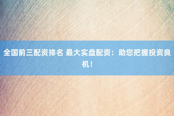 全国前三配资排名 最大实盘配资:助您把握投资良机!