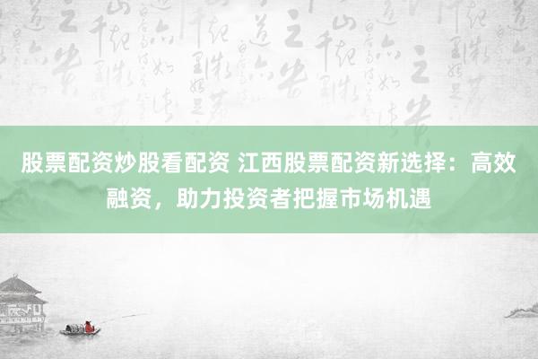 股票配资炒股看配资 江西股票配资新选择：高效融资，助力投资者把握市场机遇