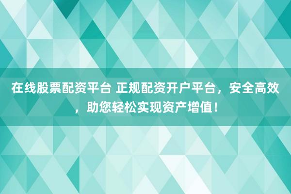 在线股票配资平台 正规配资开户平台，安全高效，助您轻松实现资产增值！