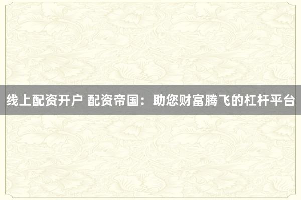 线上配资开户 配资帝国:助您财富腾飞的杠杆平台