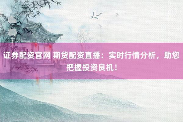 证券配资官网 期货配资直播：实时行情分析，助您把握投资良机！