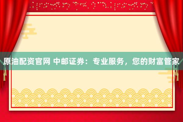 原油配资官网 中邮证券：专业服务，您的财富管家