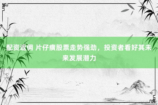 配资返佣 片仔癀股票走势强劲，投资者看好其未来发展潜力