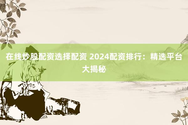 在线炒股配资选择配资 2024配资排行：精选平台大揭秘