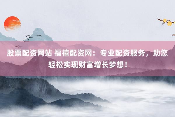 股票配资网站 福禧配资网：专业配资服务，助您轻松实现财富增长梦想！