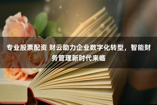 专业股票配资 财云助力企业数字化转型,智能财务管理新时代来临