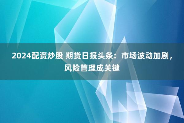 2024配资炒股 期货日报头条：市场波动加剧，风险管理成关键