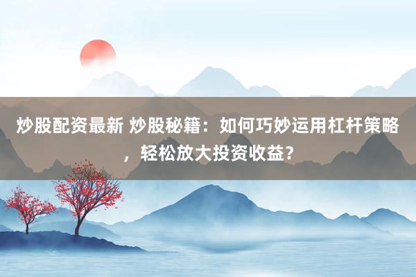 炒股配资最新 炒股秘籍：如何巧妙运用杠杆策略，轻松放大投资收益？