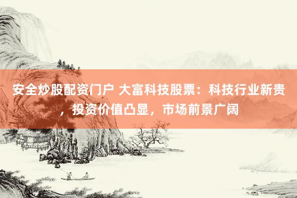 安全炒股配资门户 大富科技股票：科技行业新贵，投资价值凸显，市场前景广阔