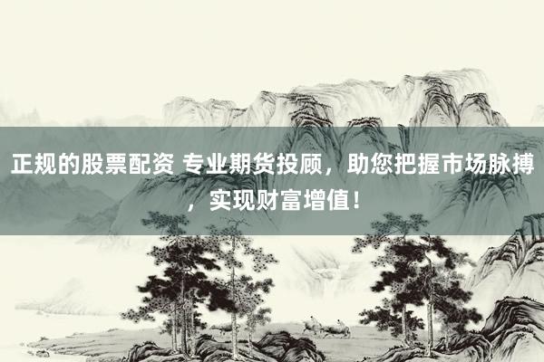 正规的股票配资 专业期货投顾，助您把握市场脉搏，实现财富增值！