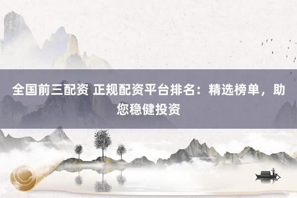 全国前三配资 正规配资平台排名：精选榜单，助您稳健投资