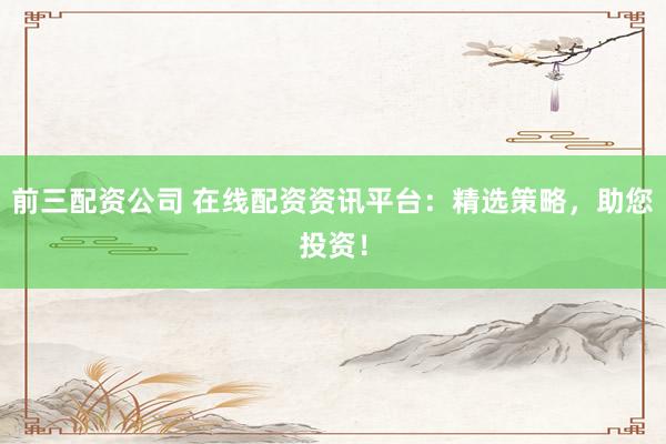 前三配资公司 在线配资资讯平台：精选策略，助您投资！