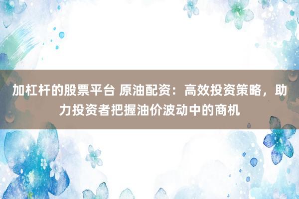 加杠杆的股票平台 原油配资：高效投资策略，助力投资者把握油价波动中的商机
