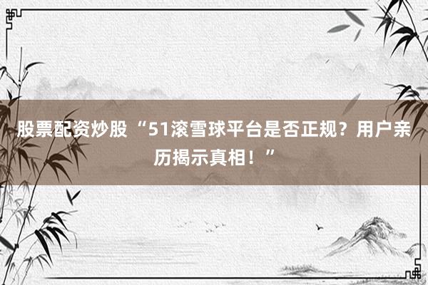 股票配资炒股 “51滚雪球平台是否正规？用户亲历揭示真相！”