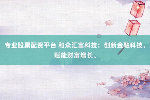 专业股票配资平台 和众汇富科技：创新金融科技，赋能财富增长。