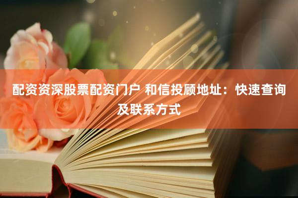 配资资深股票配资门户 和信投顾地址：快速查询及联系方式