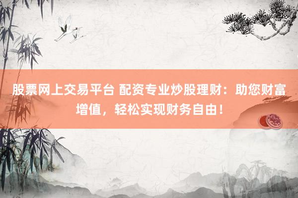 股票网上交易平台 配资专业炒股理财：助您财富增值，轻松实现财务自由！