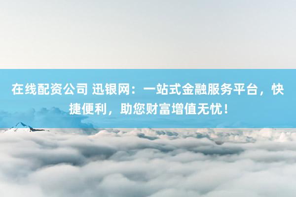 在线配资公司 迅银网：一站式金融服务平台，快捷便利，助您财富增值无忧！