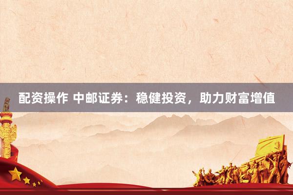 配资操作 中邮证券：稳健投资，助力财富增值